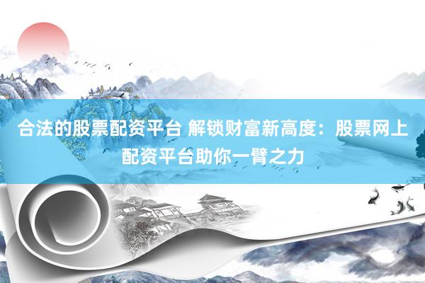 合法的股票配资平台 解锁财富新高度：股票网上配资平台助你一臂之力