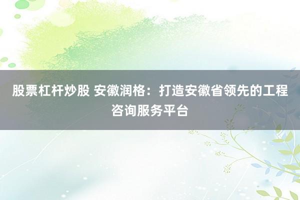 股票杠杆炒股 安徽润格：打造安徽省领先的工程咨询服务平台