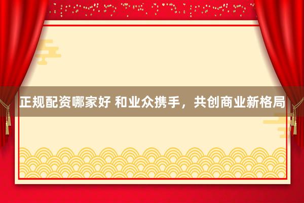 正规配资哪家好 和业众携手，共创商业新格局