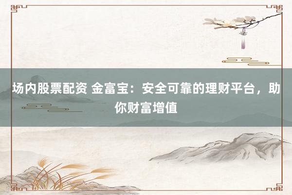 场内股票配资 金富宝：安全可靠的理财平台，助你财富增值