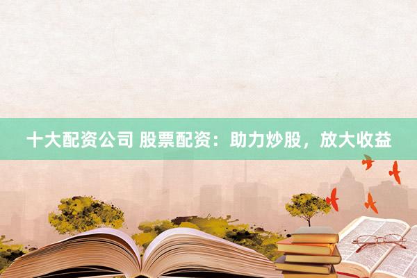 十大配资公司 股票配资：助力炒股，放大收益