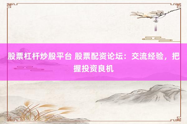 股票杠杆炒股平台 股票配资论坛：交流经验，把握投资良机