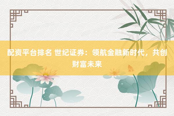 配资平台排名 世纪证券：领航金融新时代，共创财富未来