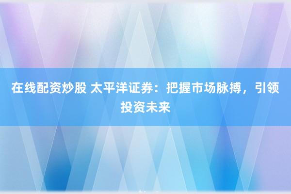 在线配资炒股 太平洋证券：把握市场脉搏，引领投资未来