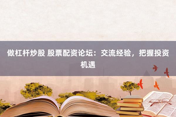做杠杆炒股 股票配资论坛：交流经验，把握投资机遇