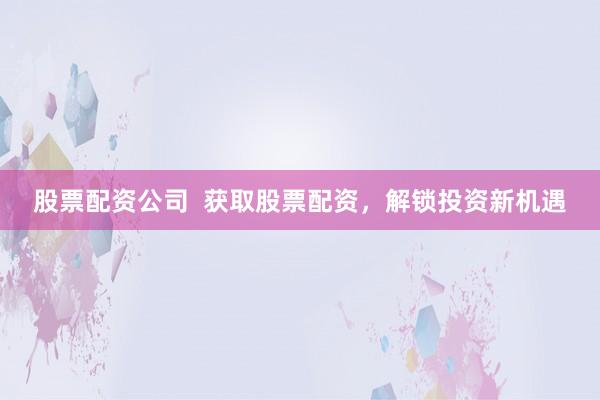 股票配资公司  获取股票配资，解锁投资新机遇