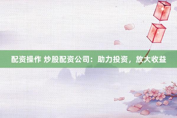 配资操作 炒股配资公司：助力投资，放大收益