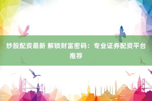 炒股配资最新 解锁财富密码：专业证券配资平台推荐