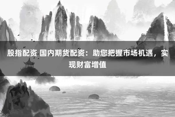 股指配资 国内期货配资：助您把握市场机遇，实现财富增值