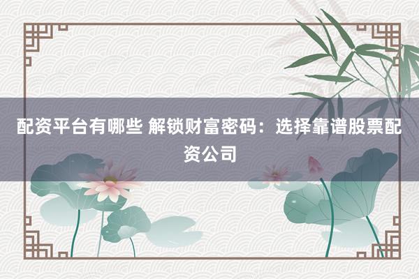 配资平台有哪些 解锁财富密码：选择靠谱股票配资公司