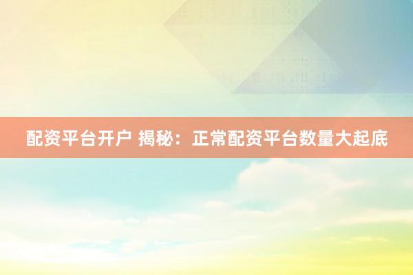 配资平台开户 揭秘：正常配资平台数量大起底