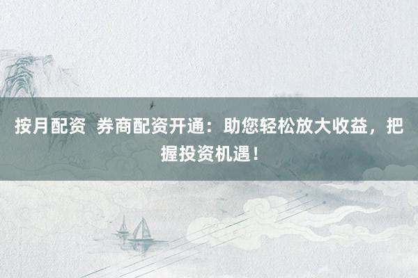 按月配资  券商配资开通：助您轻松放大收益，把握投资机遇！