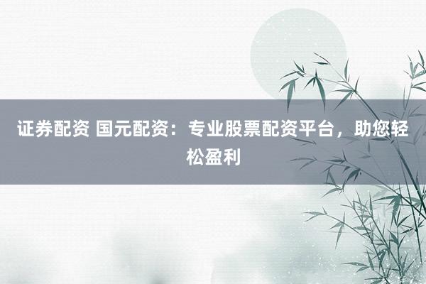 证券配资 国元配资：专业股票配资平台，助您轻松盈利