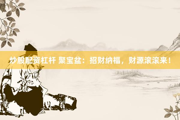 炒股配资杠杆 聚宝盆：招财纳福，财源滚滚来！