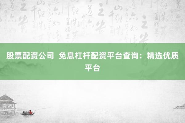 股票配资公司  免息杠杆配资平台查询：精选优质平台