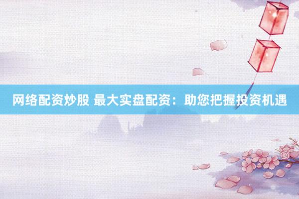 网络配资炒股 最大实盘配资：助您把握投资机遇