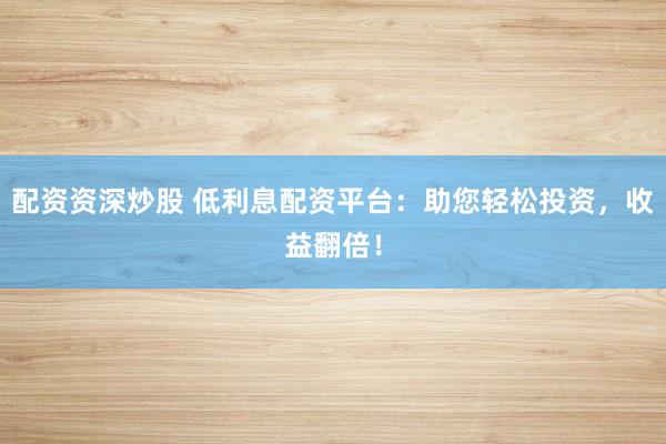 配资资深炒股 低利息配资平台：助您轻松投资，收益翻倍！
