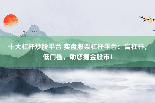 十大杠杆炒股平台 实盘股票杠杆平台：高杠杆，低门槛，助您掘金股市！