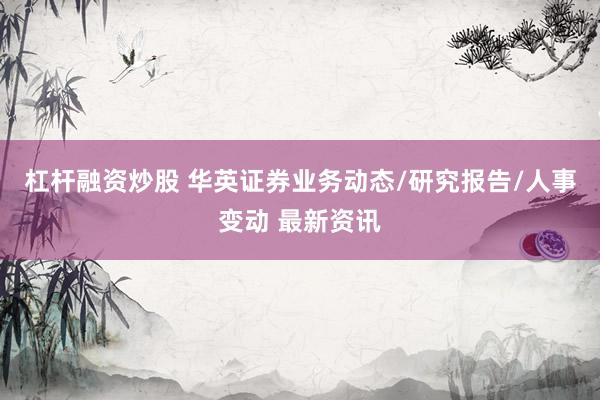 杠杆融资炒股 华英证券业务动态/研究报告/人事变动 最新资讯