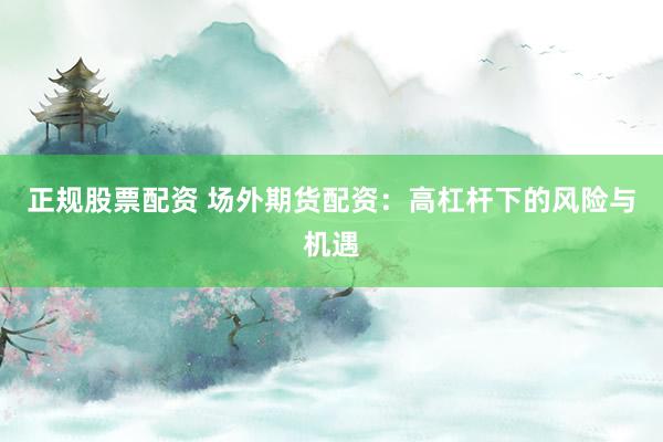 正规股票配资 场外期货配资：高杠杆下的风险与机遇