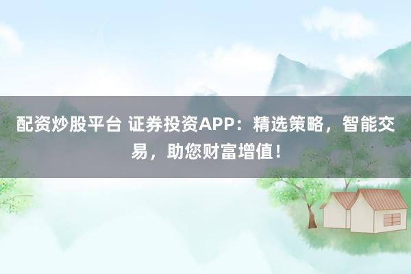 配资炒股平台 证券投资APP：精选策略，智能交易，助您财富增值！