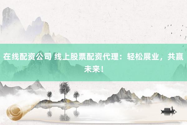 在线配资公司 线上股票配资代理：轻松展业，共赢未来！