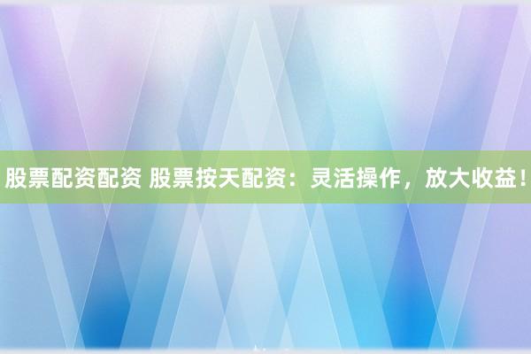 股票配资配资 股票按天配资：灵活操作，放大收益！