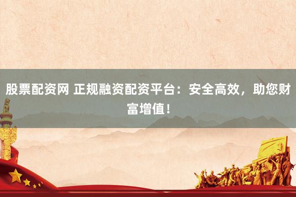 股票配资网 正规融资配资平台：安全高效，助您财富增值！