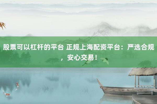 股票可以杠杆的平台 正规上海配资平台：严选合规，安心交易！