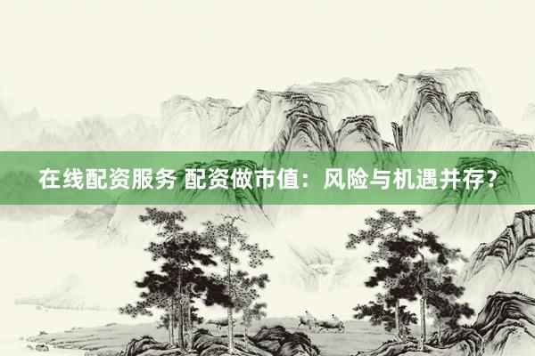 在线配资服务 配资做市值：风险与机遇并存？