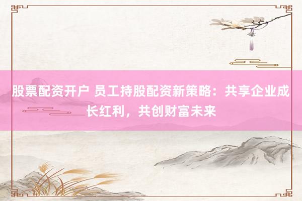 股票配资开户 员工持股配资新策略：共享企业成长红利，共创财富未来