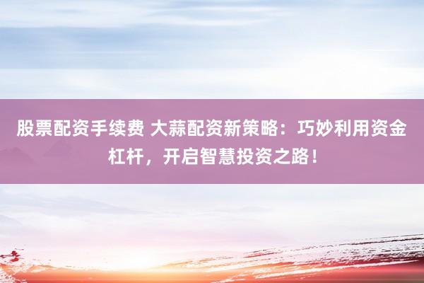 股票配资手续费 大蒜配资新策略：巧妙利用资金杠杆，开启智慧投资之路！