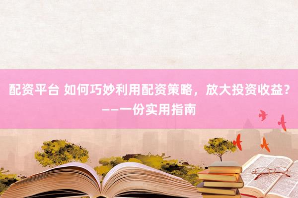 配资平台 如何巧妙利用配资策略，放大投资收益？——一份实用指南