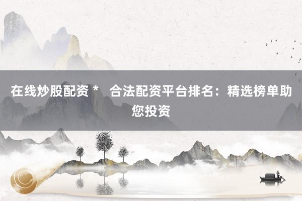 在线炒股配资 *   合法配资平台排名：精选榜单助您投资