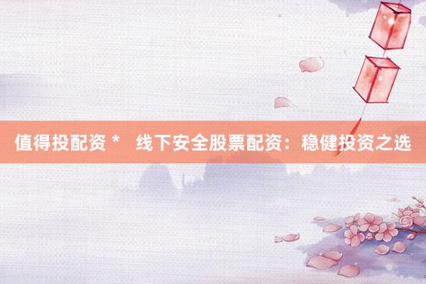 值得投配资 *   线下安全股票配资：稳健投资之选