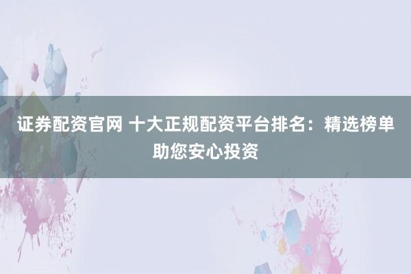 证券配资官网 十大正规配资平台排名：精选榜单助您安心投资