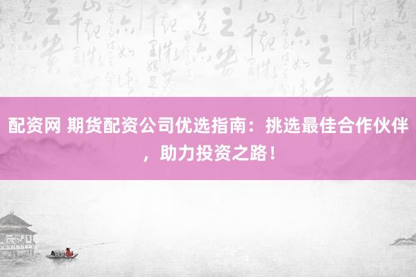 配资网 期货配资公司优选指南：挑选最佳合作伙伴，助力投资之路！