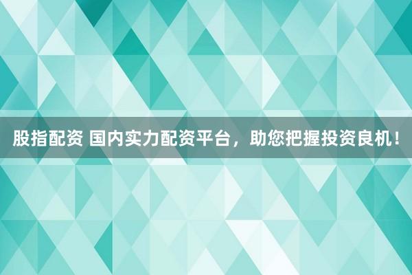 股指配资 国内实力配资平台，助您把握投资良机！