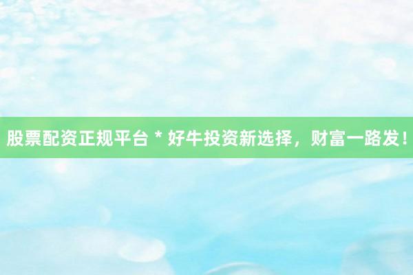 股票配资正规平台 * 好牛投资新选择，财富一路发！