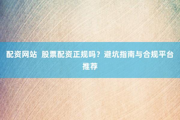 配资网站  股票配资正规吗？避坑指南与合规平台推荐