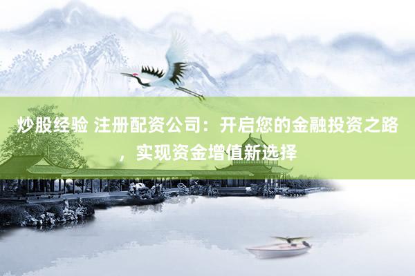 炒股经验 注册配资公司：开启您的金融投资之路，实现资金增值新选择