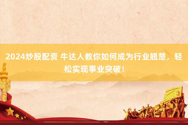 2024炒股配资 牛达人教你如何成为行业翘楚，轻松实现事业突破！