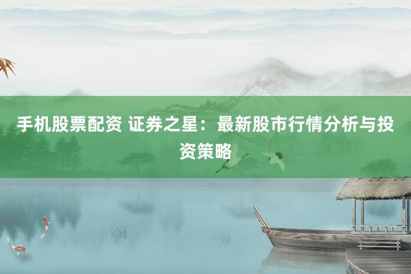 手机股票配资 证券之星：最新股市行情分析与投资策略