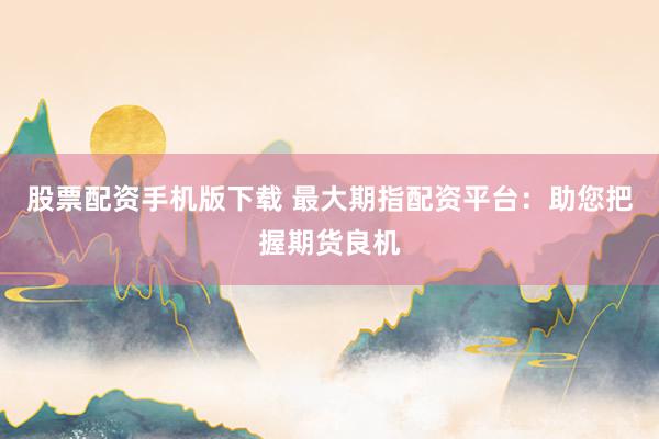 股票配资手机版下载 最大期指配资平台：助您把握期货良机