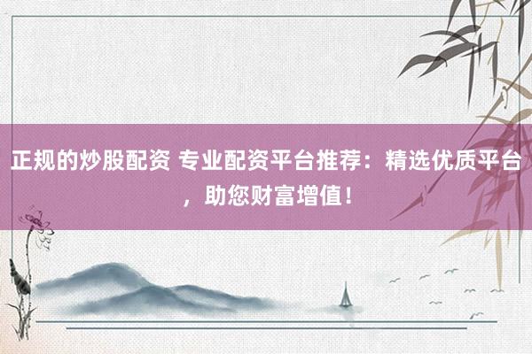 正规的炒股配资 专业配资平台推荐：精选优质平台，助您财富增值！