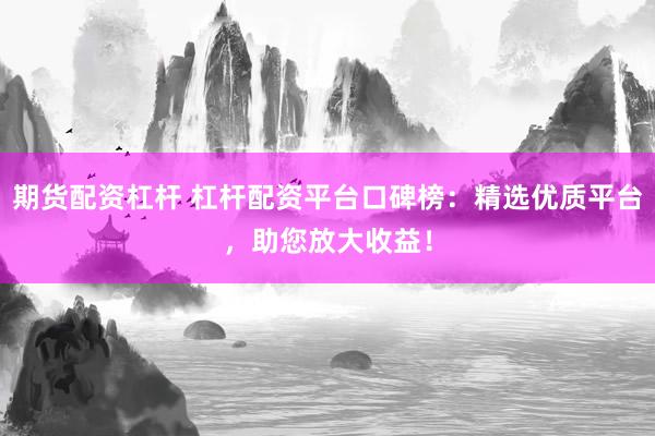 期货配资杠杆 杠杆配资平台口碑榜：精选优质平台，助您放大收益！