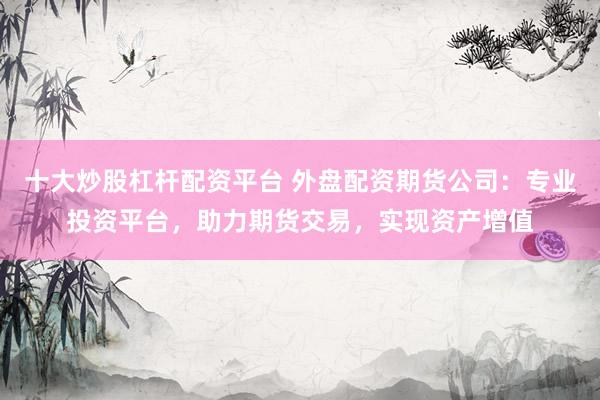 十大炒股杠杆配资平台 外盘配资期货公司：专业投资平台，助力期货交易，实现资产增值