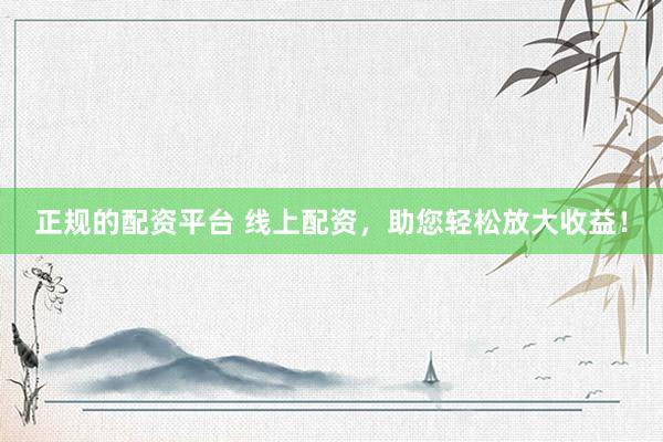 正规的配资平台 线上配资，助您轻松放大收益！