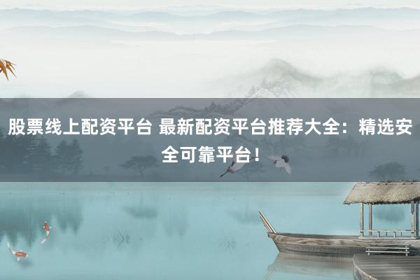 股票线上配资平台 最新配资平台推荐大全：精选安全可靠平台！