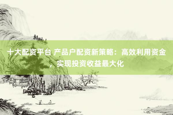 十大配资平台 产品户配资新策略：高效利用资金，实现投资收益最大化